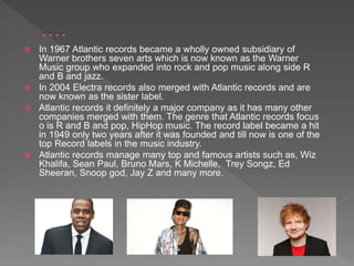  In 1967 Atlantic records became a wholly owned subsidiary of
Warner brothers seven arts which is now known as the Warner
Music group who expanded into rock and pop music along side R
and B and jazz.
 In 2004 Electra records also merged with Atlantic records and are
now known as the sister label.
 Atlantic records it definitely a major company as it has many other
companies merged with them. The genre that Atlantic records focus
o is R and B and pop, HipHop music. The record label became a hit
in 1949 only two years after it was founded and till now is one of the
top Record labels in the music industry.
 Atlantic records manage many top and famous artists such as, Wiz
Khalifa, Sean Paul, Bruno Mars, K Michelle, Trey Songz, Ed
Sheeran, Snoop god, Jay Z and many more.
 