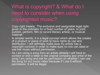  Copy right means, ‘The exclusive and assignable legal right,
given to the ordinator for a fixed number of years, to print,
publish, perform, film or record literary artistic, or musical
material.’
 In simpler words, it is a legal concept which allows the creator
of a product or piece of work to have rights its use and
distribution. I will definitely make sure my artists has a
copyright contract in order to make sure no one can steal or
use her music without permission.
 As I am using a song from an artists already I will have to
contact or end a letter to the original company and artist of the
song I am using and ask for permission on whether I can use
the song for my music video because if I use it without
permission. It will be illegal.
 