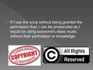  If I use the song without being granted the
permission than I can be prosecuted as I
would be using someone's elses music
without their permission or knowledge.
 