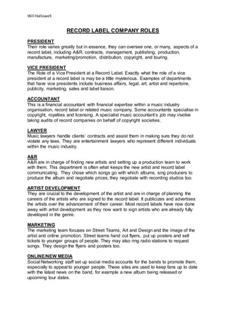 Will Hallowell
RECORD LABEL COMPANY ROLES
PRESIDENT
Their role varies greatly but in essence, they can oversee one, or many, aspects of a
record label, including A&R, contracts, management, publishing, production,
manufacture, marketing/promotion, distribution, copyright, and touring.
VICE PRESIDENT
The Role of a Vice President at a Record Label. Exactly what the role of a vice
president at a record label is may be a little mysterious. Examples of departments
that have vice presidents include business affairs, legal, art, artist and repertoire,
publicity, marketing, sales and label liaison.
ACCOUNTANT
This is a financial accountant with financial expertise within a music industry
organisation, record label or related music company. Some accountants specialise in
copyright, royalties and licensing. A specialist music accountant’s job may involve
taking audits of record companies on behalf of copyright societies.
LAWYER
Music lawyers handle clients’ contracts and assist them in making sure they do not
violate any laws. They are entertainment lawyers who represent different individuals
within the music industry.
A&R
A&R are in charge of finding new artists and setting up a production team to work
with them. This department is often what keeps the new artist and record label
communicating. They chose which songs go with which albums, sing producers to
produce the album and negotiate prices, they negotiate with recording studios too.
ARTIST DEVELOPMENT
They are crucial to the development of the artist and are in charge of planning the
careers of the artists who are signed to the record label. It publicizes and advertises
the artists over the advancement of their career. Most record labels have now done
away with artist development as they now want to sign artists who are already fully
developed in the genre.
MARKETING
The marketing team focuses on Street Teams, Art and Design and the image of the
artist and online promotion. Street teams hand out flyers, put up posters and sell
tickets to younger groups of people. They may also ring radio stations to request
songs. They design the flyers and posters too.
ONLINE/NEW MEDIA
Social Networking staff set up social media accounts for the bands to promote them,
especially to appeal to younger people. These sites are used to keep fans up to date
with the latest news on the band, for example a new album being released or
upcoming tour dates.
 