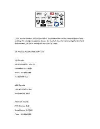 This is LilLonBeats’s first edition of our Music Industry Contacts Catalog. We will be constantly
updating this catalog and reposting it as we do. Hopefully this information will go hand in hand
with our Beats For Sale in helping you in your music career.
LOS ANGELES RECORD LABEL CONTACTS
143 Records
530 Wilshire Blvd., Suite 101
Santa Monica, CA 90401
Phone: 310-899-0143
Fax: 310-899-0133
A&M Records
1416 North Lebrea Ave.
Hollywood, CA 90028
Aftermath Records
2220 Colorado Blvd.
Santa Monica, CA 90404
Phone: 310-865-7642
 