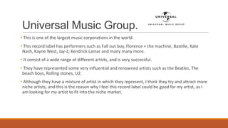 Universal Music Group.
• This is one of the largest music corporations in the world.
• This record label has performers such as Fall out boy, Florence + the machine, Bastille, Kate
Nash, Kayne West, Jay-Z, Kendrick Lamar and many many more.
• It consist of a wide range of different artists, and is very successful.
• They have represented some very influential and renowned artists such as the Beatles, The
beach boys, Rolling stones, U2.
• Although they have a mixture of artist in which they represent, I think they try and attract more
niche artists, and this is the reason why I feel this record label could be good for my artist, as I
am looking for my artist to fit into the niche market.
 