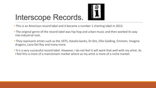 Interscope Records.
• This is an American record label and it became a number 1 charting label in 2013.
• The original genre of the record label was hip-hop and urban music and then worked its way
into industrial rock.
• They represent artists such as the 1975, Azealia banks, Dr Dre, Ellie Golding, Eminem, Imagine
dragons, Lana Del Ray and many more.
• It is a very successful record label. However, I do not feel it will work that well with my artist. As
I feel this is more of a mainstream market where as my artist is more of a niche market.
 