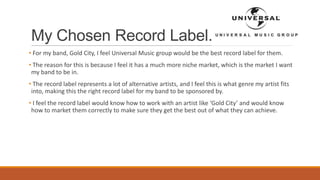 My Chosen Record Label.
• For my band, Gold City, I feel Universal Music group would be the best record label for them.
• The reason for this is because I feel it has a much more niche market, which is the market I want
my band to be in.
• The record label represents a lot of alternative artists, and I feel this is what genre my artist fits
into, making this the right record label for my band to be sponsored by.
• I feel the record label would know how to work with an artist like ‘Gold City’ and would know
how to market them correctly to make sure they get the best out of what they can achieve.
 