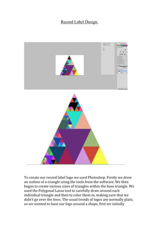 Record Label Design.

To create our record label logo we used Photoshop. Firstly we drew
an outline of a triangle using the tools from the software. We then
began to create various sizes of triangles within the base triangle. We
used the Polygonal Lassa tool to carefully draw around each
individual triangle and then to color them in, making sure that we
didn’t go over the lines. The usual trends of logos are normally plain,
so we wanted to base our logo around a shape, first we initially

 