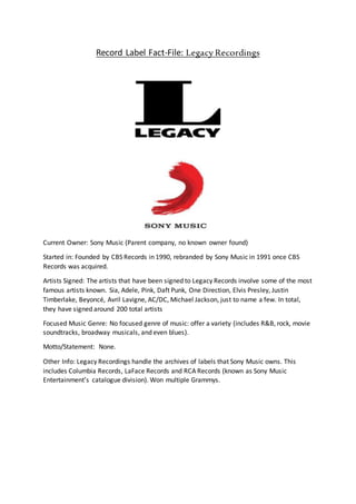 Record Label Fact-File: Legacy Recordings
Current Owner: Sony Music (Parent company, no known owner found)
Started in: Founded by CBS Records in 1990, rebranded by Sony Music in 1991 once CBS
Records was acquired.
Artists Signed: The artists that have been signed to Legacy Records involve some of the most
famous artists known. Sia, Adele, Pink, Daft Punk, One Direction, Elvis Presley, Justin
Timberlake, Beyoncé, Avril Lavigne, AC/DC, Michael Jackson, just to name a few. In total,
they have signed around 200 total artists
Focused Music Genre: No focused genre of music: offer a variety (includes R&B, rock, movie
soundtracks, broadway musicals, and even blues).
Motto/Statement: None.
Other Info: Legacy Recordings handle the archives of labels that Sony Music owns. This
includes Columbia Records, LaFace Records and RCA Records (known as Sony Music
Entertainment’s catalogue division). Won multiple Grammys.
 