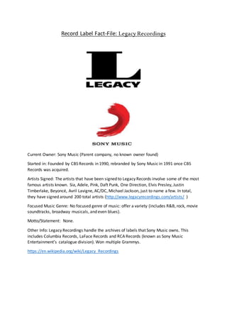 Record Label Fact-File: Legacy Recordings
Current Owner: Sony Music (Parent company, no known owner found)
Started in: Founded by CBS Records in 1990, rebranded by Sony Music in 1991 once CBS
Records was acquired.
Artists Signed: The artists that have been signed to Legacy Records involve some of the most
famous artists known. Sia, Adele, Pink, Daft Punk, One Direction, Elvis Presley, Justin
Timberlake, Beyoncé, Avril Lavigne, AC/DC, Michael Jackson, just to name a few. In total,
they have signed around 200 total artists (http://www.legacyrecordings.com/artists/ )
Focused Music Genre: No focused genre of music: offer a variety (includes R&B, rock, movie
soundtracks, broadway musicals, and even blues).
Motto/Statement: None.
Other Info: Legacy Recordings handle the archives of labels that Sony Music owns. This
includes Columbia Records, LaFace Records and RCA Records (known as Sony Music
Entertainment’s catalogue division). Won multiple Grammys.
https://en.wikipedia.org/wiki/Legacy_Recordings
 
