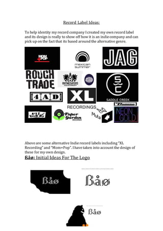 Record Label Ideas: 
To help identity my record company I created my own record label 
and its design is really to show off how it is an indie company and can 
pick up on the fact that its based around the alternative genre. 
Above are some alternative Indie record labels including “XL 
Recording” and “Mom+Pop”. I have taken into account the design of 
these for my own design. 
ßåø: Initial Ideas For The Logo 
 