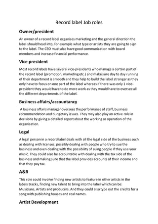 Record label Job roles
Owner/president
An owner of a record label organises marketing and the general direction the
label should head into, for example what type or artists they are going to sign
to the label. The CEO mustalso havegood communication with board
members and increase financial performance.
Vice president
Most record labels have severalvice-presidents who manage a certain part of
the record label (promotion, marketing etc.) and makesure day to day running
of their department is smooth and they help to build the label stronger as they
only haveto focus on one part of the label whereas if there was only 1 vice-
president they would have to do more work as they would have to overseeall
the differentdepartments of the label.
Business affairs/accountancy
A business affairs manager oversees theperformanceof staff, business
recommendation and budgetary issues. They may also play an active role in
decisions by giving a detailed reportabout the working or operation of the
organisation.
Legal
A legal person in a record label deals with all the legal side of the business such
as dealing with licenses, possibly dealing with people who try to sue the
business and even dealing with the possibility of suing people if they use your
music. They could also be accountable with dealing with the tax side of the
business and making sure that the label provides accounts of their income and
that they pay tax.
A&R
This role could involvefinding new artists to feature in other artists in the
labels tracks, finding new talent to bring into the label which can be:
Musicians, Artists and producers. And they could also type out the credits for a
song with publishing houses and real names.
Artist Development
 