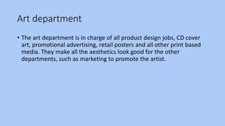Art department
• The art department is in charge of all product design jobs, CD cover
art, promotional advertising, retail posters and all other print based
media. They make all the aesthetics look good for the other
departments, such as marketing to promote the artist.
 