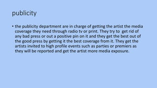 publicity
• the publicity department are in charge of getting the artist the media
coverage they need through radio tv or print. They try to get rid of
any bad press or out a positive pin on it and they get the best out of
the good press by getting it the best coverage from it. They get the
artists invited to high profile events such as parties or premiers as
they will be reported and get the artist more media exposure.
 
