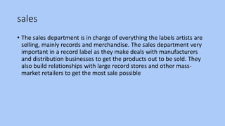 sales
• The sales department is in charge of everything the labels artists are
selling, mainly records and merchandise. The sales department very
important in a record label as they make deals with manufacturers
and distribution businesses to get the products out to be sold. They
also build relationships with large record stores and other mass-
market retailers to get the most sale possible
 