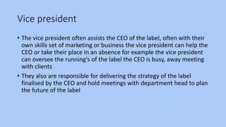 Vice president
• The vice president often assists the CEO of the label, often with their
own skills set of marketing or business the vice president can help the
CEO or take their place in an absence for example the vice president
can oversee the running's of the label the CEO is busy, away meeting
with clients
• They also are responsible for delivering the strategy of the label
finalised by the CEO and hold meetings with department head to plan
the future of the label
 
