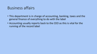 Business affairs
• This department is in charge of accounting, banking, taxes and the
general finance of everything to do with the label
• Accounting usually reports back to the CEO as this is vital for the
running of the record label
 