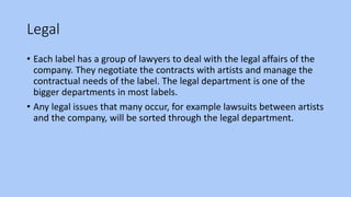 Legal
• Each label has a group of lawyers to deal with the legal affairs of the
company. They negotiate the contracts with artists and manage the
contractual needs of the label. The legal department is one of the
bigger departments in most labels.
• Any legal issues that many occur, for example lawsuits between artists
and the company, will be sorted through the legal department.
 