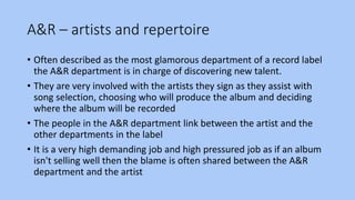 A&R – artists and repertoire
• Often described as the most glamorous department of a record label
the A&R department is in charge of discovering new talent.
• They are very involved with the artists they sign as they assist with
song selection, choosing who will produce the album and deciding
where the album will be recorded
• The people in the A&R department link between the artist and the
other departments in the label
• It is a very high demanding job and high pressured job as if an album
isn't selling well then the blame is often shared between the A&R
department and the artist
 