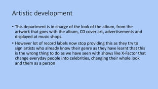 Artistic development
• This department is in charge of the look of the album, from the
artwork that goes with the album, CD cover art, advertisements and
displayed at music shops.
• However lot of record labels now stop providing this as they try to
sign artists who already know their genre as they have learnt that this
is the wrong thing to do as we have seen with shows like X-Factor that
change everyday people into celebrities, changing their whole look
and them as a person
 