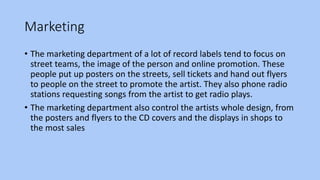 Marketing
• The marketing department of a lot of record labels tend to focus on
street teams, the image of the person and online promotion. These
people put up posters on the streets, sell tickets and hand out flyers
to people on the street to promote the artist. They also phone radio
stations requesting songs from the artist to get radio plays.
• The marketing department also control the artists whole design, from
the posters and flyers to the CD covers and the displays in shops to
the most sales
 