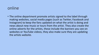 online
• The online department promote artists signed to the label through
making websites, social media pages (such as Twitter, Facebook and
Instagram) to keep the fans updated on what the artist is doing and
news about new music or tours from the artist. They also create the
online adverts for the artists, these include the banners you see on
websites or YouTube videos, they also make sure they are updating
the artists website.
 