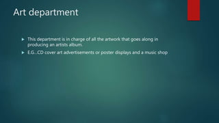 Art department
 This department is in charge of all the artwork that goes along in
producing an artists album.
 E.G…CD cover art advertisements or poster displays and a music shop
 