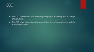 CEO
 The CEO or President of a recording company is at the top and in charge
of everything.
 The CEO often determines the general direction of the marketing and the
actual distribution
 