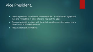 Vice President.
 The vice president usually does the same as the CEO but is their right hand
man and will dabble in other affairs to help out the CEO.
 They are generally involved with the artistic development this means how a
certain artist is branded and sold
 They also sort out promotions
 