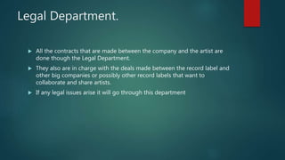 Legal Department.
 All the contracts that are made between the company and the artist are
done though the Legal Department.
 They also are in charge with the deals made between the record label and
other big companies or possibly other record labels that want to
collaborate and share artists.
 If any legal issues arise it will go through this department
 