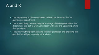 A and R
 This department is often considered to be to be the most “fun” or
glamourous department.
 This is most likely because they are in charge of finding new talent. The
department also get to work very closely with new and upcoming artists
that get signed.
 They do everything from assisting with song selection and choosing the
people that will get to produce the album.
 