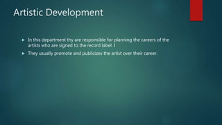 Artistic Development
 In this department thy are responsible for planning the careers of the
artists who are signed to the record label. I
 They usually promote and publicizes the artist over their career.
 