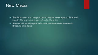 New Media
 This department is in charge of promoting the newer aspects of the music
industry like promoting music videos for the artist.
 They are also for helping an artist have presence on the internet like
streaming their music.
 