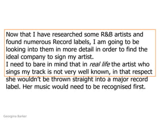 Now that I have researched some R&B artists and found numerous Record labels, I am going to be looking into them in more detail in order to find the ideal company to sign my artist. I need to bare in mind that in real life the artist who sings my track is not very well known, in that respect she wouldn’t be thrown straight into a major record label. Her music would need to be recognised first. Georgina Barker