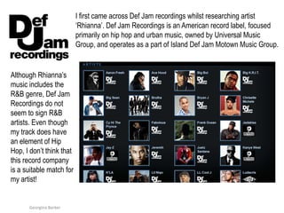 I first came acrossDef Jam recordings whilst researching artist ‘Rhianna’. Def Jam Recordings is an American record label, focused primarily on hip hop and urban music, owned by Universal Music Group, and operates as a part of Island Def Jam Motown Music Group.Although Rhianna’s music includes the R&B genre, Def Jam Recordings do not seem to sign R&B artists. Even though my track does have an element of Hip Hop, I don’t think that this record company is a suitable match for my artist!  Georgina Barker