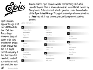 I came across Epic Records whilst researching R&B artist Jennifer Lopez. This is also an American record label, owned by Sony Music Entertainment, which operates under the umbrella of the Epic Label Group. Though it was originally conceived as a  Jazz imprint, it has since expanded to represent various genres.Epic Records appear to sign a lot more R&B artists than Def Jam Recordings. However they all seem to be very well known artists which shows that this is a major record company. I feel that my artist needs to start off somewhere small, and work her way up!Georgina Barker