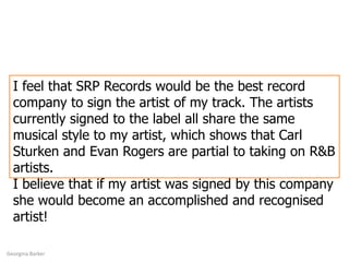 I feel that SRP Records would be the best record company to sign the artist of my track. The artists currently signed to the label all share the same musical style to my artist, which shows that Carl Sturken and Evan Rogers are partial to taking on R&B artists. I believe that if my artist was signed by this company she would become an accomplished and recognised artist! Georgina Barker