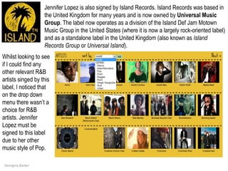 Jennifer Lopez is also signed by Island Records. Island Records was based in the United Kingdom for many years and is now owned by Universal Music Group. The label now operates as a division of the Island Def Jam Motown Music Group in the United States (where it is now a largely rock-oriented label) and as a standalone label in the United Kingdom (also known as Island Records Group or Universal Island).Whilst looking to see if I could find any other relevant R&B artists singed by this label, I noticed that on the drop down menu there wasn’t a choice for R&B artists. Jennifer Lopez must be signed to this label due to her other music style of Pop.  Georgina Barker