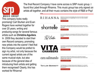 Georgina BarkerThe final Record Company I have come across is SRP music group. I found this Label through Rhianna. This music group has only signed six artists all together, and all their music contains the style of R&B or Pop! This company looks really promising! Carl Sturken and Evan Rogers have worked together for over 20 years, writing and producing songs for several famous artists such as Christina Aguilera. In  2009 they decided to start their own Record company, promoting new artists into the scene! I feel that this Company would be prefect to sign my artist, not only because the current signed artists are of the same musical style, but also because of the general idea of introducing fresh artists and getting them recognised! Clearly, this has worked for Rhianna!