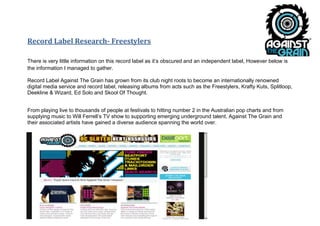 Record Label Research- Freestylers

There is very little information on this record label as it’s obscured and an independent label, However below is
the information I managed to gather.

Record Label Against The Grain has grown from its club night roots to become an internationally renowned
digital media service and record label, releasing albums from acts such as the Freestylers, Krafty Kuts, Splitloop,
Deekline & Wizard, Ed Solo and Skool Of Thought.


From playing live to thousands of people at festivals to hitting number 2 in the Australian pop charts and from
supplying music to Will Ferrell’s TV show to supporting emerging underground talent, Against The Grain and
their associated artists have gained a diverse audience spanning the world over.
 