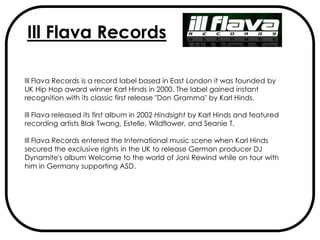 Ill Flava Records

Ill Flava Records is a record label based in East London it was founded by
UK Hip Hop award winner Karl Hinds in 2000. The label gained instant
recognition with its classic first release "Don Gramma" by Karl Hinds.

Ill Flava released its first album in 2002 Hindsight by Karl Hinds and featured
recording artists Blak Twang, Estelle, Wildflower, and Seanie T.

Ill Flava Records entered the International music scene when Karl Hinds
secured the exclusive rights in the UK to release German producer DJ
Dynamite's album Welcome to the world of Joni Rewind while on tour with
him in Germany supporting ASD.
 