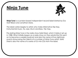 Ninja Tune

Ninja Tune is a London-based independent record label started by DJs
Matt Black and Jonathan More.

The label caters largely to artists who make Alternative Hip Hop,
Instrumental music, Nu Jazz, Drum and Bass, Trip Hop.

Pre-dating Ninja Tune is the radio show Solid Steel, which Coldcut set up
in 1988. What initially began as a radio show on then pirate Kiss FM went
on to become a weekly podcast and also the name of live nightclub
events showcasing the talents of a number of Ninja Tune artists. Solid
Steel is also the name of a series of DJ mix CDs from the label.
 