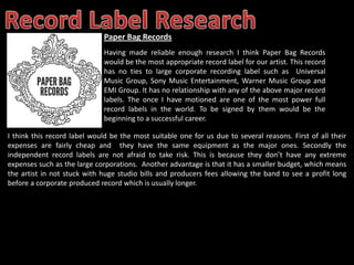 Paper Bag Records
                              Having made reliable enough research I think Paper Bag Records
                              would be the most appropriate record label for our artist. This record
                              has no ties to large corporate recording label such as Universal
                              Music Group, Sony Music Entertainment, Warner Music Group and
                              EMI Group. It has no relationship with any of the above major record
                              labels. The once I have motioned are one of the most power full
                              record labels in the world. To be signed by them would be the
                              beginning to a successful career.

I think this record label would be the most suitable one for us due to several reasons. First of all their
expenses are fairly cheap and they have the same equipment as the major ones. Secondly the
independent record labels are not afraid to take risk. This is because they don’t have any extreme
expenses such as the large corporations. Another advantage is that it has a smaller budget, which means
the artist in not stuck with huge studio bills and producers fees allowing the band to see a profit long
before a corporate produced record which is usually longer.
 