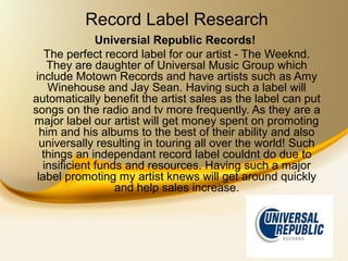 Record Label Research
               Universial Republic Records!
   The perfect record label for our artist - The Weeknd.
    They are daughter of Universal Music Group which
 include Motown Records and have artists such as Amy
    Winehouse and Jay Sean. Having such a label will
automatically benefit the artist sales as the label can put
songs on the radio and tv more frequently. As they are a
major label our artist will get money spent on promoting
  him and his albums to the best of their ability and also
  universally resulting in touring all over the world! Such
  things an independant record label couldnt do due to
   insificient funds and resources. Having such a major
 label promoting my artist knews will get around quickly
                   and help sales increase.
 