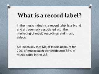What is a record label?
In the music industry, a record label is a brand
and a trademark associated with the
marketing of music recordings and music
videos.

Statistics say that Major labels account for
70% of music sales worldwide and 85% of
music sales in the U.S.
 