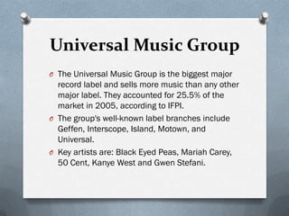 Universal Music Group
O The Universal Music Group is the biggest major
  record label and sells more music than any other
  major label. They accounted for 25.5% of the
  market in 2005, according to IFPI.
O The group's well-known label branches include
  Geffen, Interscope, Island, Motown, and
  Universal.
O Key artists are: Black Eyed Peas, Mariah Carey,
  50 Cent, Kanye West and Gwen Stefani.
 