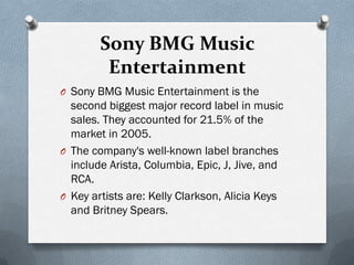Sony BMG Music
         Entertainment
O Sony BMG Music Entertainment is the
  second biggest major record label in music
  sales. They accounted for 21.5% of the
  market in 2005.
O The company's well-known label branches
  include Arista, Columbia, Epic, J, Jive, and
  RCA.
O Key artists are: Kelly Clarkson, Alicia Keys
  and Britney Spears.
 