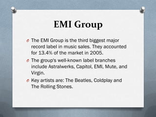 EMI Group
O The EMI Group is the third biggest major
  record label in music sales. They accounted
  for 13.4% of the market in 2005.
O The group's well-known label branches
  include Astralwerks, Capitol, EMI, Mute, and
  Virgin.
O Key artists are: The Beatles, Coldplay and
  The Rolling Stones.
 