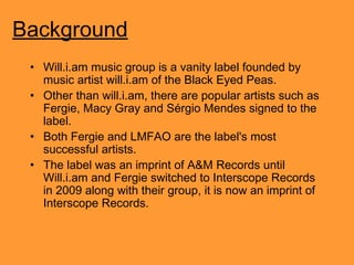 Background
• Will.i.am music group is a vanity label founded by
music artist will.i.am of the Black Eyed Peas.
• Other than will.i.am, there are popular artists such as
Fergie, Macy Gray and Sérgio Mendes signed to the
label.
• Both Fergie and LMFAO are the label's most
successful artists.
• The label was an imprint of A&M Records until
Will.i.am and Fergie switched to Interscope Records
in 2009 along with their group, it is now an imprint of
Interscope Records.

 