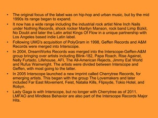 •
•

•
•

•

•

The original focus of the label was on hip-hop and urban music, but by the mid
1990s its range began to expand.
It now has a wide range including the industrial rock artist Nine Inch Nails
under Nothing Records, shock rocker Marilyn Manson, rock band Limp Bizkit,
No Doubt and later the Latin artist Kings Of Flow in a unique partnership with
Los Angeles based indie Latin label.
Following UMG's acquisition of PolyGram in 1998, Geffen Records and A&M
Records were merged into Interscope.
In 2004, DreamWorks Records was merged into the Interscope-Geffen-A&M
group bringing over artists including Blink-182, Papa Roach, Rise Against,
Nelly Furtado, Lifehouse, AFI, The All-American Rejects, Jimmy Eat World
and Rufus Wainwright. The artists were divided between Interscope and
Geffen, with most going to the latter.
In 2005 Interscope launched a new imprint called Cherrytree Records, for
emerging artists. This began with the group The Lovemakers and later
included Far East Movement, Feist, Natalia Kills, Flipsyde, Tokio Hotel, and
Robyn.
Lady Gaga is with Interscope, but no longer with Cherrytree as of 2011.
LMFAO and Mindless Behavior are also part of the Interscope Records Major
Hits.

 