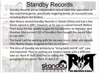 Standby Records
• Standby Records are an independent record label that specialises in
the rock/metal genre, specifically targeting bands. (A successful one
including Black Veil Brides).
• Nick Moore started Standby Records in Toledo (Ohio) and had a few
bands signed in 2007, however, as he was in a band himself (Before
Their Eyes) he was unable to give his full attention to the label. Neil
Sheehan (the current CEO of Standby) then bought the record label
in mid 2007.
• The band I will be working with for my own music video and digipak
(The Nearly Deads) is signed to this record label.
• The aims of Standby are primarily to “bring back rock N’ roll”, new
and improved. They’re seeking out modern bands with a different
take on ‘Rock N’ Roll’ and they’re calling the
grouping of this genre “Rock N’ Roll 2.0”.

 