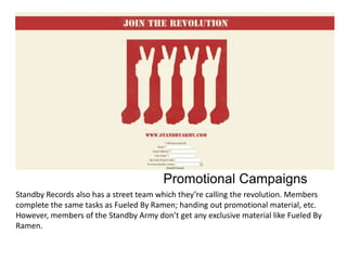 Promotional Campaigns
Standby Records also has a street team which they’re calling the revolution. Members
complete the same tasks as Fueled By Ramen; handing out promotional material, etc.
However, members of the Standby Army don’t get any exclusive material like Fueled By
Ramen.

 