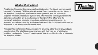 What is their ethos?
The Domino Recording Company was found in London. The label’s start-up capital
consisted of a weekly £40 Enterprise Allowance Grant; some demos from friends in
the American underground, the idea that self-expression was still possible in
corporate nineteen nineties and a phone and a fax machine. Twenty years later the
Domino headquarters are a short walk away from Bell's first 'office' and the
company's ambitions, operating procedures and ethos remain the same – to
represent and release music by artists who have no choice but to make music and to
draw them to the attention of the outside world.
The record label Domino is highly interested in creativity rather than in any particular
sound or style. The label became synonymous with their new set of artists who
provide a catalogue for Domino’s newly opened New York office in order to release in
the American market.
 